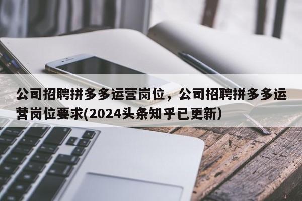 公司招聘拼多多运营岗位，公司招聘拼多多运营岗位要求(2024头条知乎已更新）