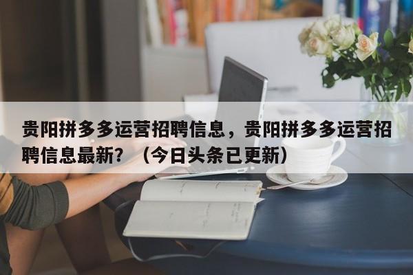 贵阳拼多多运营招聘信息，贵阳拼多多运营招聘信息最新？（今日头条已更新）
