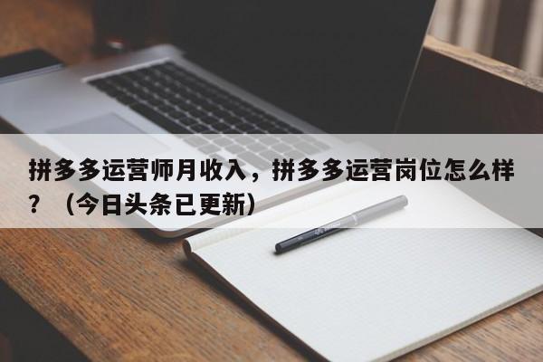 拼多多运营师月收入，拼多多运营岗位怎么样？（今日头条已更新）