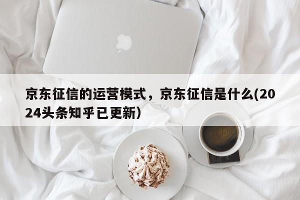 京东征信的运营模式，京东征信是什么(2024头条知乎已更新）
