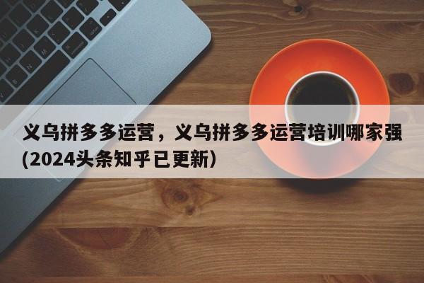 义乌拼多多运营，义乌拼多多运营培训哪家强(2024头条知乎已更新）