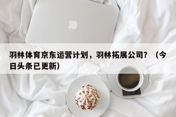 羽林体育京东运营计划，羽林拓展公司？（今日头条已更新）