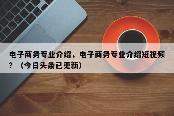 电子商务专业介绍，电子商务专业介绍短视频？（今日头条已更新）