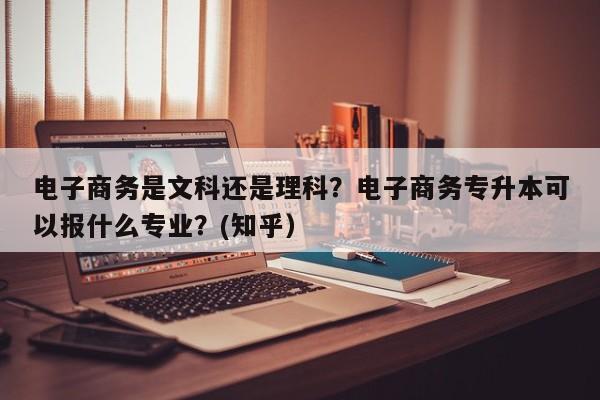 电子商务是文科还是理科？电子商务专升本可以报什么专业？(知乎）