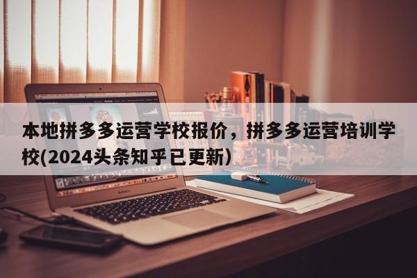 本地拼多多运营学校报价，拼多多运营培训学校(2024头条知乎已更新）