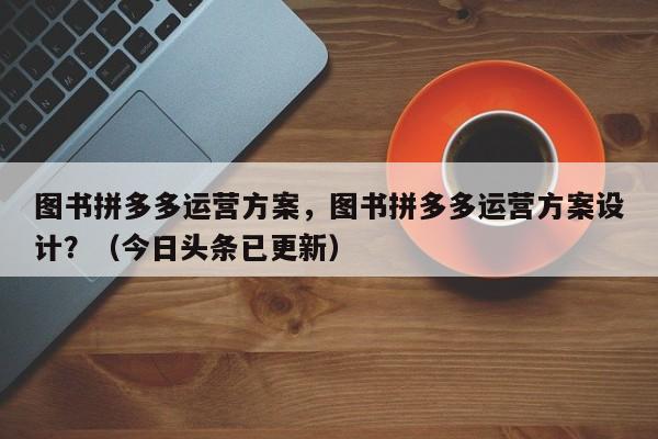 图书拼多多运营方案，图书拼多多运营方案设计？（今日头条已更新）