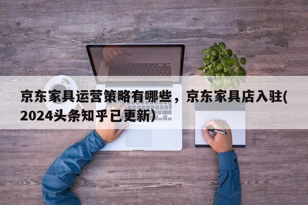 京东家具运营策略有哪些，京东家具店入驻(2024头条知乎已更新）