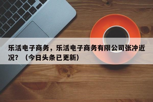 乐活电子商务，乐活电子商务有限公司张冲近况？（今日头条已更新）