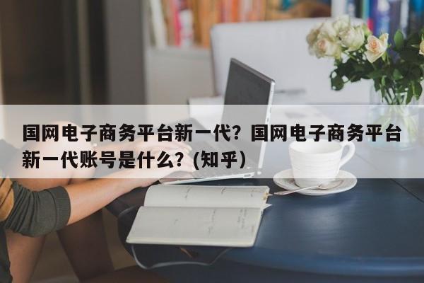 国网电子商务平台新一代？国网电子商务平台新一代账号是什么？(知乎）