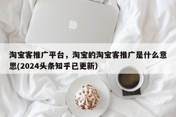 淘宝客推广平台，淘宝的淘宝客推广是什么意思(2024头条知乎已更新）