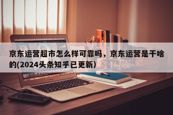 京东运营超市怎么样可靠吗，京东运营是干啥的(2024头条知乎已更新）