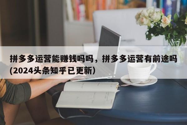 拼多多运营能赚钱吗吗，拼多多运营有前途吗(2024头条知乎已更新）