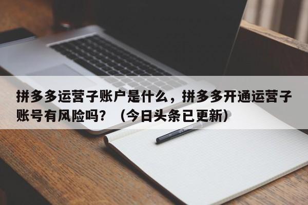 拼多多运营子账户是什么，拼多多开通运营子账号有风险吗？（今日头条已更新）