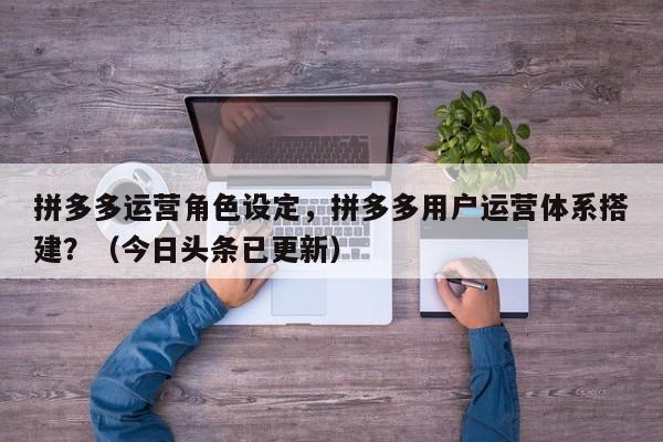 拼多多运营角色设定，拼多多用户运营体系搭建？（今日头条已更新）