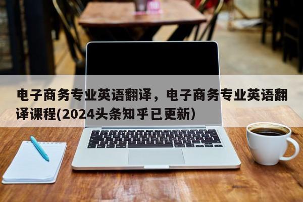 电子商务专业英语翻译，电子商务专业英语翻译课程(2024头条知乎已更新）