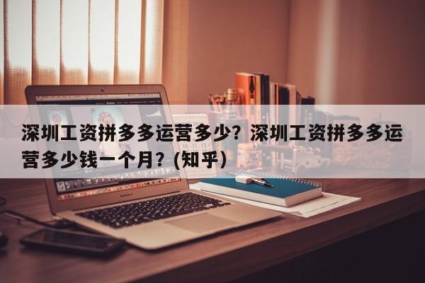 深圳工资拼多多运营多少？深圳工资拼多多运营多少钱一个月？(知乎）
