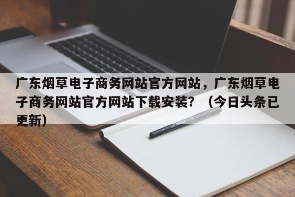 广东烟草电子商务网站官方网站，广东烟草电子商务网站官方网站下载安装？（今日头条已更新）