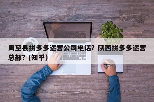 周至县拼多多运营公司电话？陕西拼多多运营总部？(知乎）