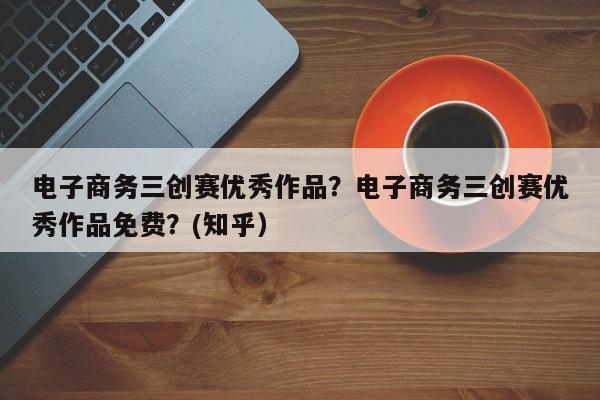 电子商务三创赛优秀作品？电子商务三创赛优秀作品免费？(知乎）