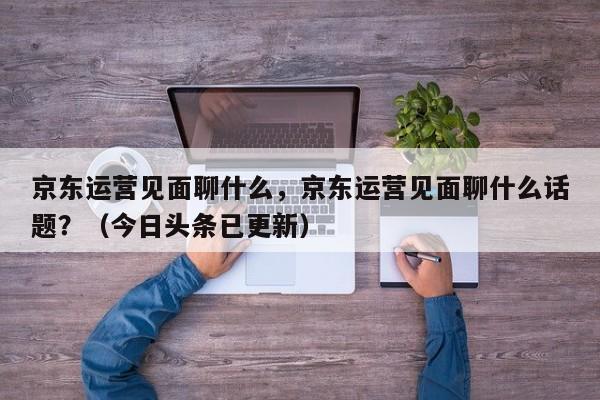 京东运营见面聊什么，京东运营见面聊什么话题？（今日头条已更新）
