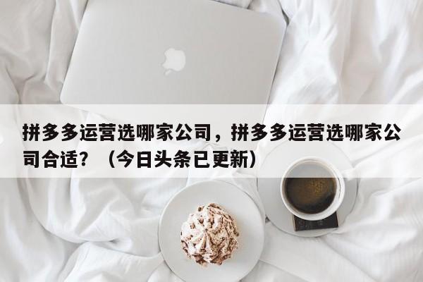 拼多多运营选哪家公司，拼多多运营选哪家公司合适？（今日头条已更新）