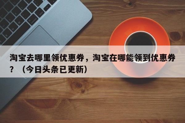 淘宝去哪里领优惠券，淘宝在哪能领到优惠券？（今日头条已更新）