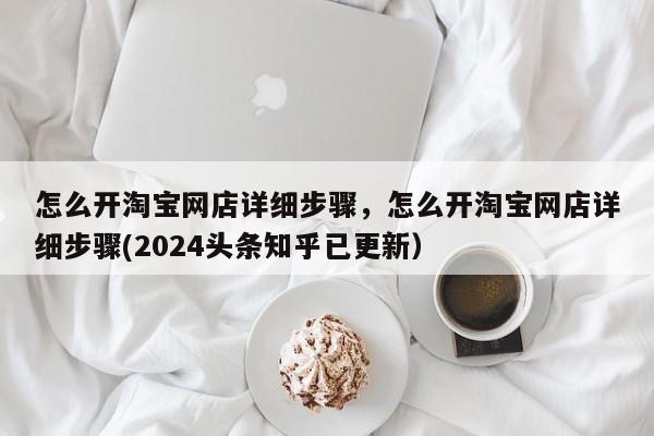 怎么开淘宝网店详细步骤，怎么开淘宝网店详细步骤(2024头条知乎已更新）