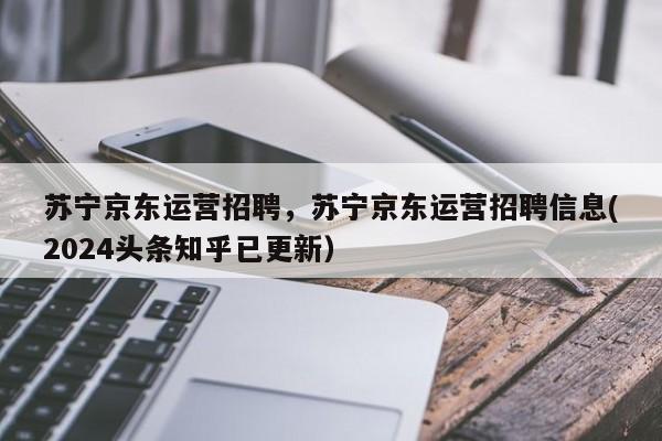 苏宁京东运营招聘，苏宁京东运营招聘信息(2024头条知乎已更新）