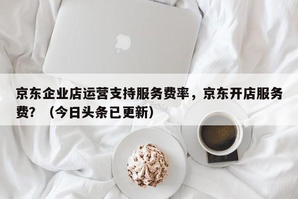 京东企业店运营支持服务费率，京东开店服务费？（今日头条已更新）