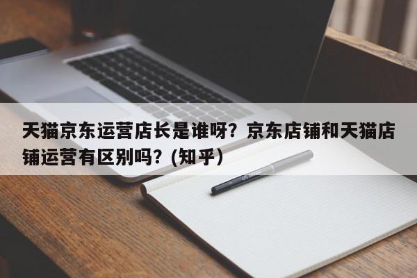 天猫京东运营店长是谁呀？京东店铺和天猫店铺运营有区别吗？(知乎）
