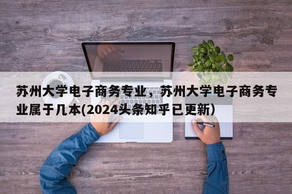 苏州大学电子商务专业，苏州大学电子商务专业属于几本(2024头条知乎已更新）