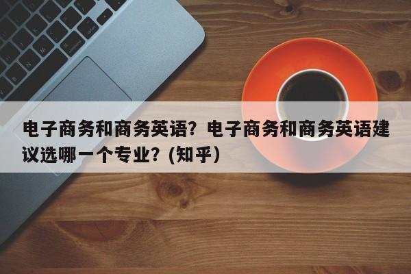 电子商务和商务英语？电子商务和商务英语建议选哪一个专业？(知乎）