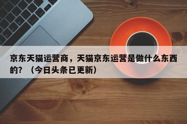 京东天猫运营商，天猫京东运营是做什么东西的？（今日头条已更新）