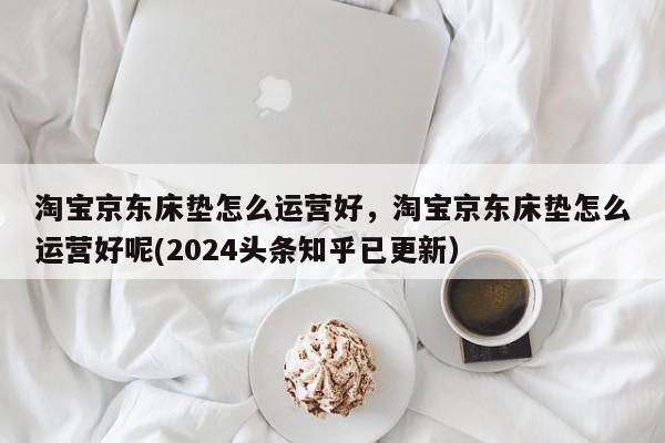 淘宝京东床垫怎么运营好，淘宝京东床垫怎么运营好呢(2024头条知乎已更新）