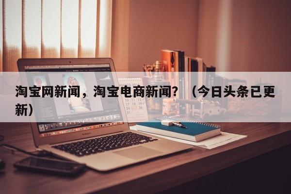 淘宝网新闻，淘宝电商新闻？（今日头条已更新）