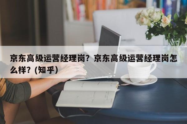 京东高级运营经理岗？京东高级运营经理岗怎么样？(知乎）