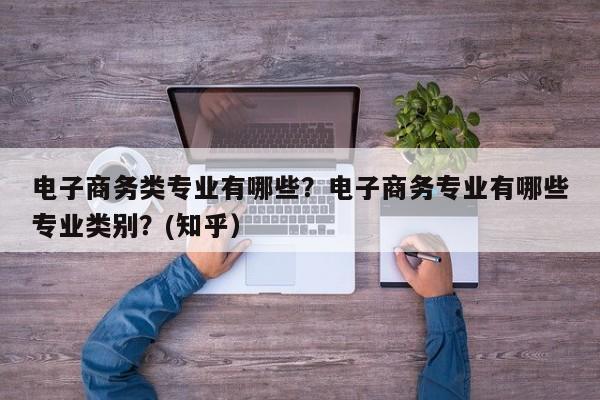 电子商务类专业有哪些？电子商务专业有哪些专业类别？(知乎）