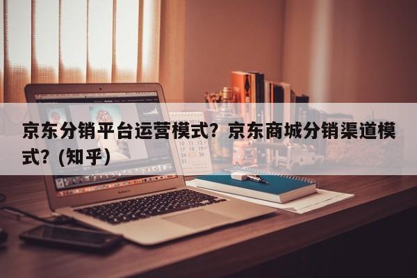 京东分销平台运营模式？京东商城分销渠道模式？(知乎）