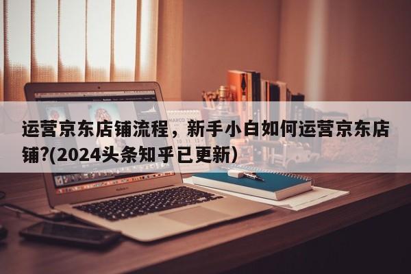 运营京东店铺流程，新手小白如何运营京东店铺?(2024头条知乎已更新）