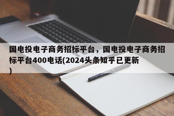 国电投电子商务招标平台，国电投电子商务招标平台400电话(2024头条知乎已更新）