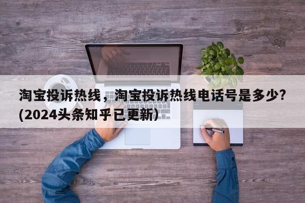 淘宝投诉热线，淘宝投诉热线电话号是多少?(2024头条知乎已更新）