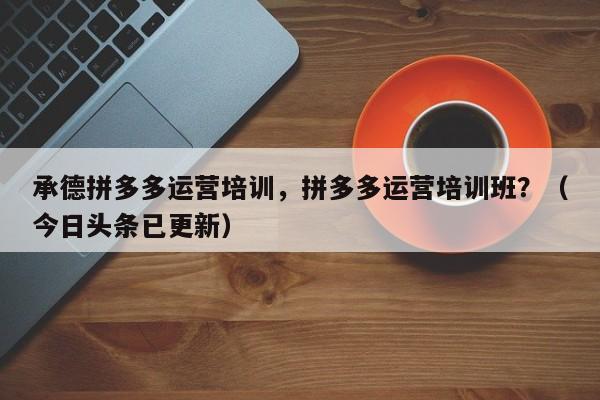 承德拼多多运营培训，拼多多运营培训班？（今日头条已更新）