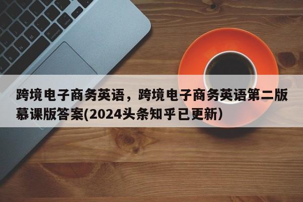 跨境电子商务英语，跨境电子商务英语第二版慕课版答案(2024头条知乎已更新）