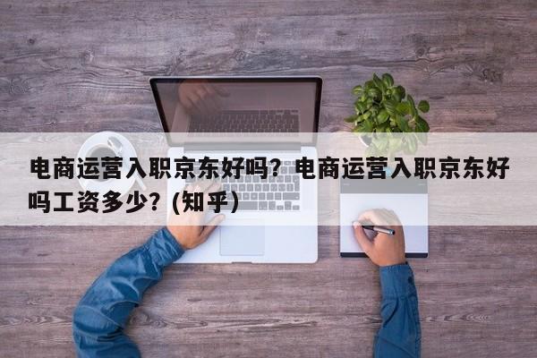 电商运营入职京东好吗？电商运营入职京东好吗工资多少？(知乎）