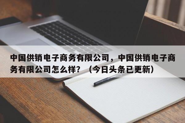 中国供销电子商务有限公司，中国供销电子商务有限公司怎么样？（今日头条已更新）