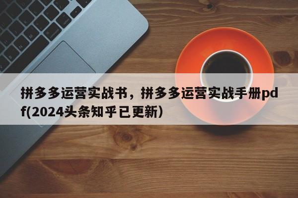 拼多多运营实战书，拼多多运营实战手册pdf(2024头条知乎已更新）