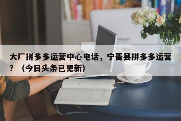 大厂拼多多运营中心电话，宁晋县拼多多运营？（今日头条已更新）