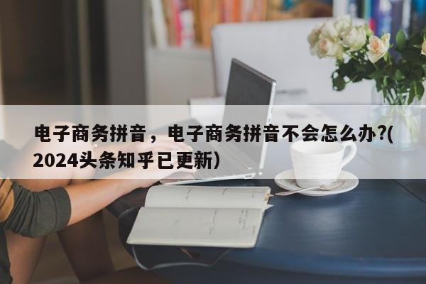 电子商务拼音，电子商务拼音不会怎么办?(2024头条知乎已更新）