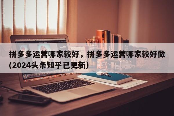 拼多多运营哪家较好，拼多多运营哪家较好做(2024头条知乎已更新）