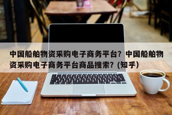 中国船舶物资采购电子商务平台？中国船舶物资采购电子商务平台商品搜索？(知乎）